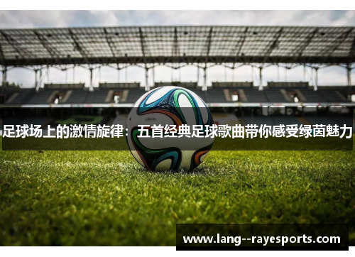 足球场上的激情旋律：五首经典足球歌曲带你感受绿茵魅力