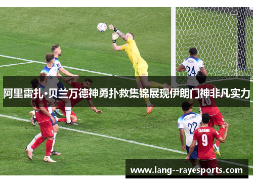 阿里雷扎·贝兰万德神勇扑救集锦展现伊朗门神非凡实力