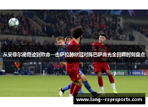 从安菲尔德奇迹到致命一击萨拉赫欧冠对阵巴萨高光全回顾时刻盘点 从安菲尔德奇迹到致命一击萨拉赫欧冠对阵巴萨高光全回顾时刻盘点